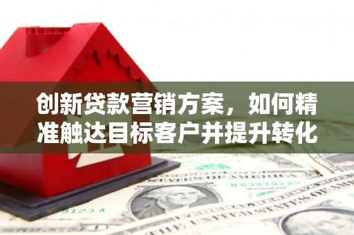 息县创新贷款营销方案，如何精准触达目标客户并提升转化率