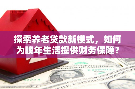 息县探索养老贷款新模式，如何为晚年生活提供财务保障？