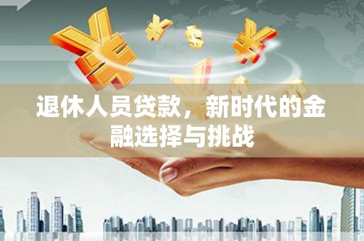 息县退休人员贷款，新时代的金融选择与挑战