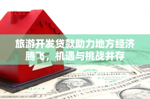 息县旅游开发贷款助力地方经济腾飞，机遇与挑战并存