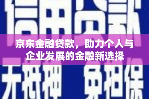 息县京东金融贷款，助力个人与企业发展的金融新选择