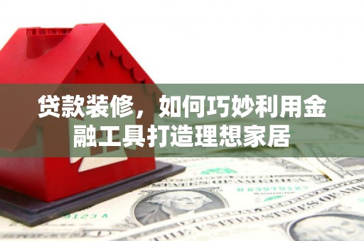 息县贷款装修，如何巧妙利用金融工具打造理想家居