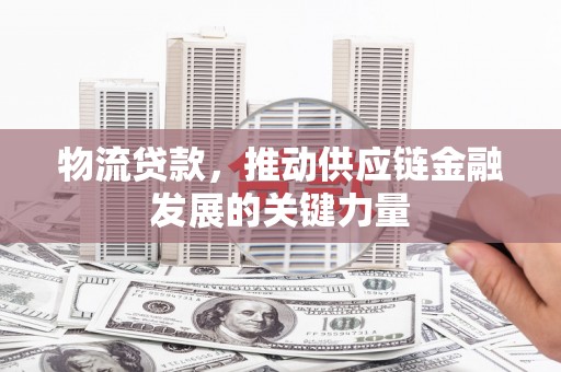 息县物流贷款，推动供应链金融发展的关键力量