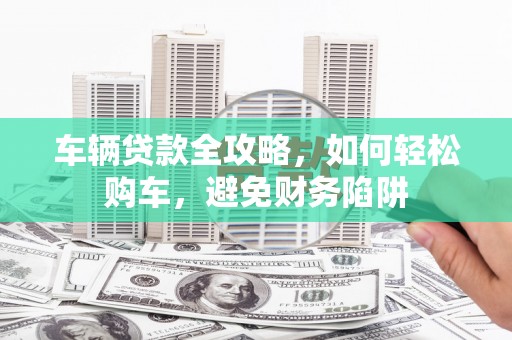 息县车辆贷款全攻略，如何轻松购车，避免财务陷阱